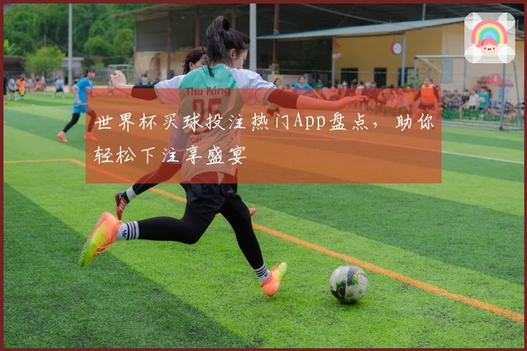 世界杯买球投注热门App盘点，助你轻松下注享盛宴