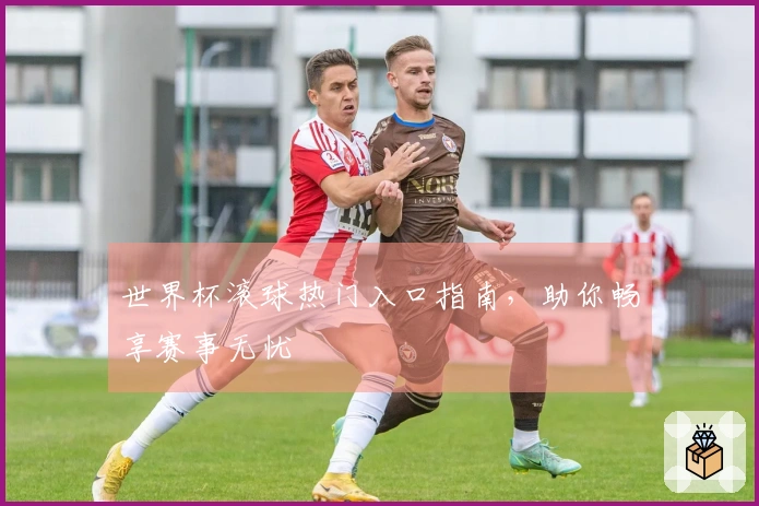 世界杯滚球热门入口指南，助你畅享赛事无忧